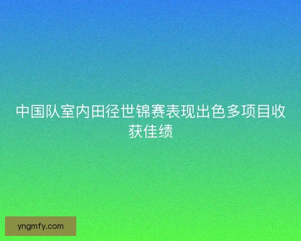 中国队室内田径世锦赛表现出色多项目收获佳绩