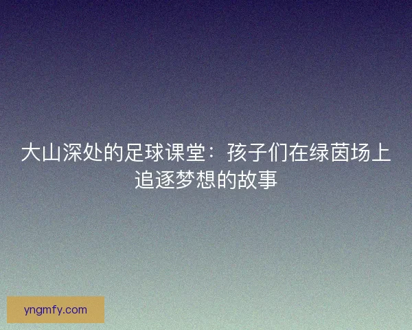 大山深处的足球课堂：孩子们在绿茵场上追逐梦想的故事
