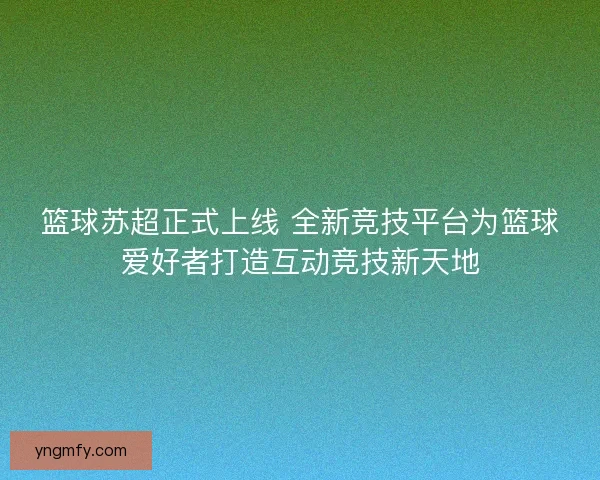 篮球苏超正式上线 全新竞技平台为篮球爱好者打造互动竞技新天地