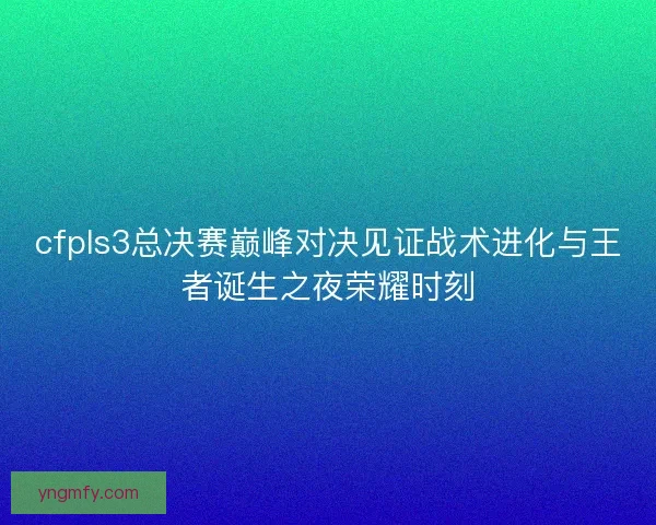 cfpls3总决赛巅峰对决见证战术进化与王者诞生之夜荣耀时刻