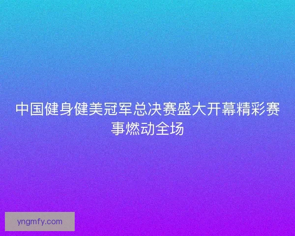 中国健身健美冠军总决赛盛大开幕精彩赛事燃动全场