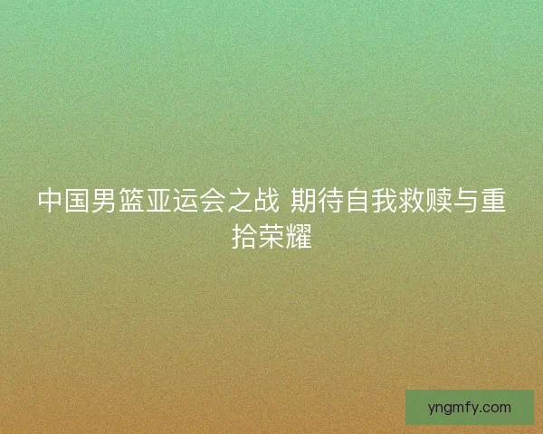 中国男篮亚运会之战 期待自我救赎与重拾荣耀