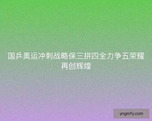 国乒奥运冲刺战略保三拼四全力争五荣耀再创辉煌