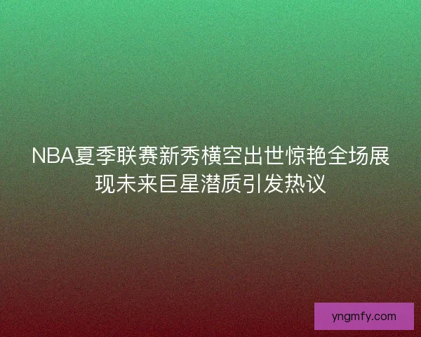NBA夏季联赛新秀横空出世惊艳全场展现未来巨星潜质引发热议