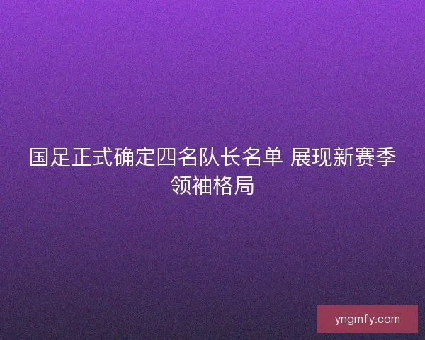 国足正式确定四名队长名单 展现新赛季领袖格局